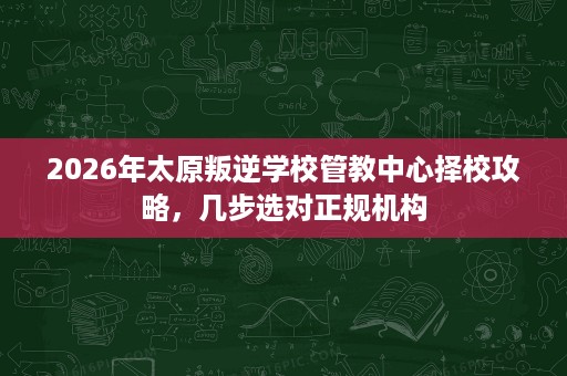 2026年太原叛逆学校管教中心择校攻略,几步选对正规机构 2026年太原叛逆学校管教中心择校攻略,几步选对正规机构