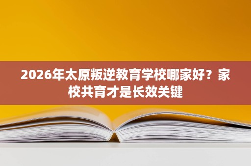 2026年太原叛逆教育学校哪家好?家校共育才是长效关键 2026年太原叛逆教育学校哪家好?家校共育才是长效关键