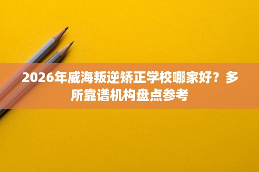 2026年威海叛逆矫正学校哪家好？多所靠谱机构盘点参考