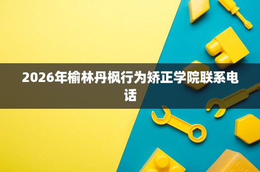 2026年榆林丹枫行为矫正学院联系电话 2026年榆林丹枫行为矫正学院联系电话