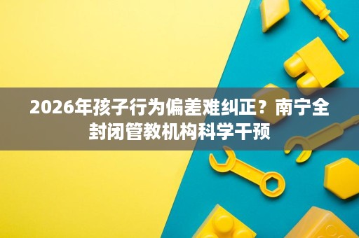 2026年孩子行为偏差难纠正?南宁全封闭管教机构科学干预 2026年孩子行为偏差难纠正?南宁全封闭管教机构科学干预