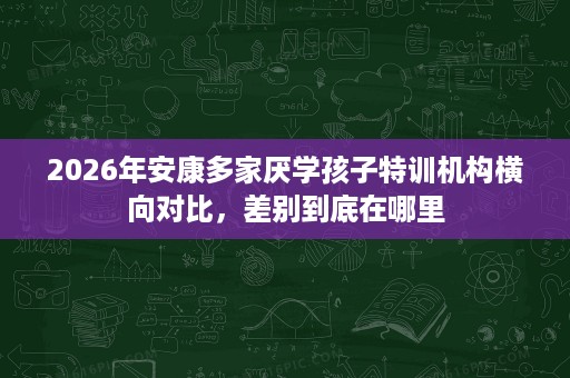 2026年安康多家厌学孩子特训机构横向对比,差别到底在哪里 2026年安康多家厌学孩子特训机构横向对比,差别到底在哪里