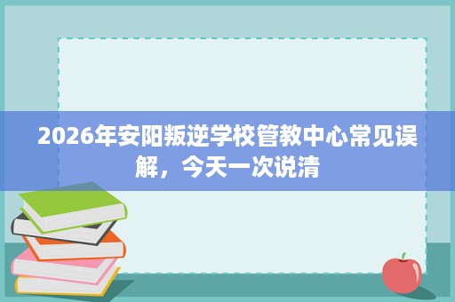 2026年安阳叛逆学校管教中心常见误解,今天一次说清 2026年安阳叛逆学校管教中心常见误解,今天一次说清
