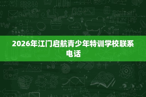 2026年江门启航青少年特训学校联系电话 2026年江门启航青少年特训学校联系电话