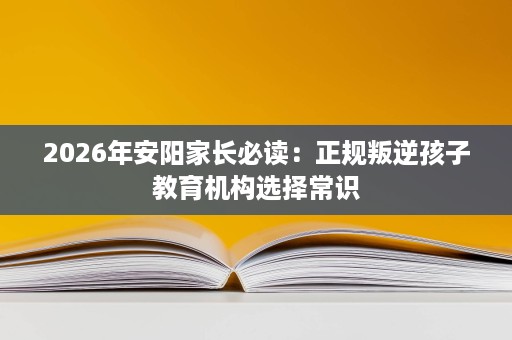 2026年安阳家长必读:正规叛逆孩子教育机构选择常识 2026年安阳家长必读:正规叛逆孩子教育机构选择常识