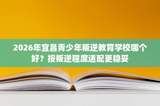 2026年宜昌青少年叛逆教育学校哪个好?按叛逆程度适配更稳妥 2026年宜昌青少年叛逆教育学校哪个好?按叛逆程度适配更稳妥