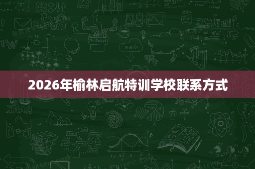 2026年榆林启航特训学校联系方式 2026年榆林启航特训学校联系方式