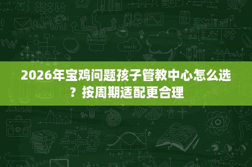 2026年宝鸡问题孩子管教中心怎么选?按周期适配更合理 2026年宝鸡问题孩子管教中心怎么选?按周期适配更合理