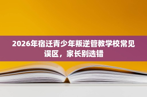 2026年宿迁青少年叛逆管教学校常见误区，家长别选错