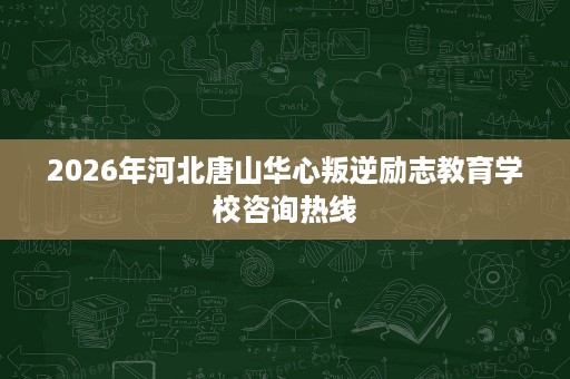 2026年河北唐山华心叛逆励志教育学校咨询热线 2026年河北唐山华心叛逆励志教育学校咨询热线