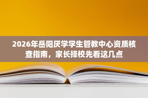2026年岳阳厌学学生管教中心资质核查指南,家长择校先看这几点 2026年岳阳厌学学生管教中心资质核查指南,家长择校先看这几点