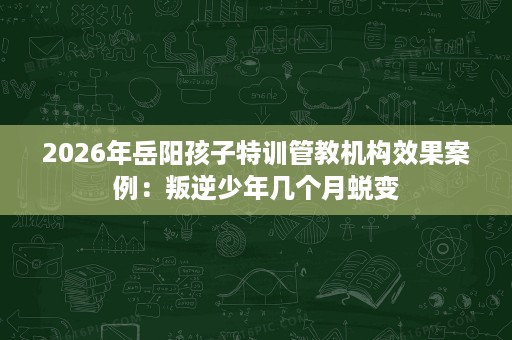 2026年岳阳孩子特训管教机构效果案例:叛逆少年几个月蜕变 2026年岳阳孩子特训管教机构效果案例:叛逆少年几个月蜕变