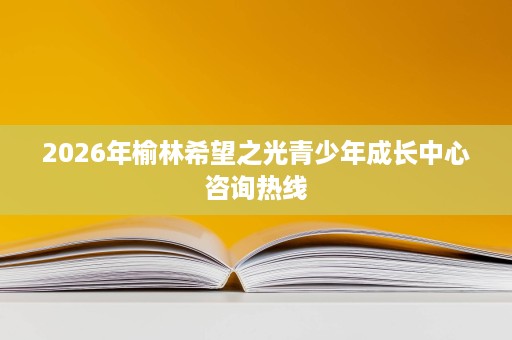 2026年榆林希望之光青少年成长中心咨询热线 2026年榆林希望之光青少年成长中心咨询热线