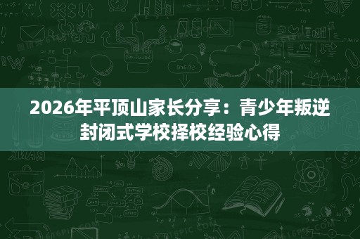 2026年平顶山家长分享：青少年叛逆封闭式学校择校经验心得