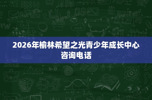 2026年榆林希望之光青少年成长中心咨询电话 2026年榆林希望之光青少年成长中心咨询电话