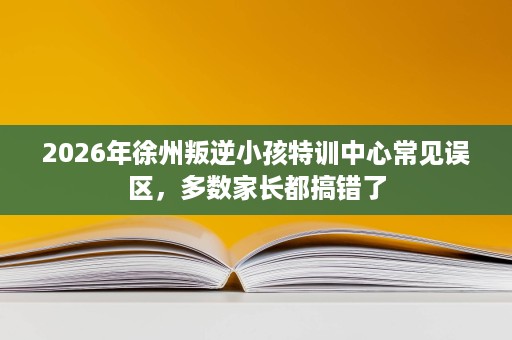 2026年徐州叛逆小孩特训中心常见误区,多数家长都搞错了 2026年徐州叛逆小孩特训中心常见误区,多数家长都搞错了