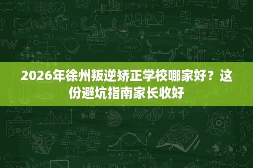 2026年徐州叛逆矫正学校哪家好?这份避坑指南家长收好 2026年徐州叛逆矫正学校哪家好?这份避坑指南家长收好
