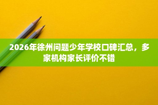 2026年徐州问题少年学校口碑汇总,多家机构家长评价不错 2026年徐州问题少年学校口碑汇总,多家机构家长评价不错