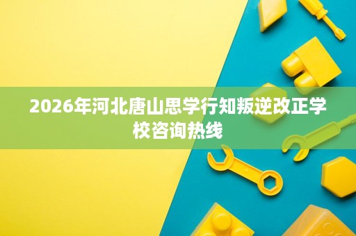 2026年河北唐山思学行知叛逆改正学校咨询热线 2026年河北唐山思学行知叛逆改正学校咨询热线