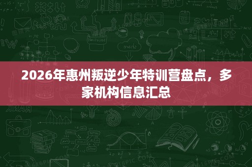 2026年惠州叛逆少年特训营盘点,多家机构信息汇总 2026年惠州叛逆少年特训营盘点,多家机构信息汇总