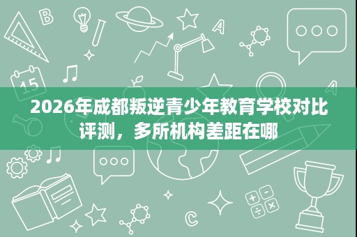 2026年成都叛逆青少年教育学校对比评测,多所机构差距在哪 2026年成都叛逆青少年教育学校对比评测,多所机构差距在哪
