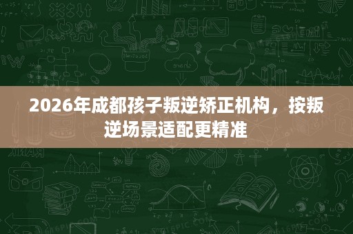 2026年成都孩子叛逆矫正机构,按叛逆场景适配更精准 2026年成都孩子叛逆矫正机构,按叛逆场景适配更精准