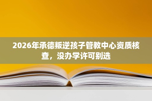 2026年承德叛逆孩子管教中心资质核查,没办学许可别选 2026年承德叛逆孩子管教中心资质核查,没办学许可别选