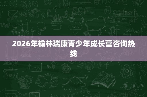 2026年榆林瑞康青少年成长营咨询热线 2026年榆林瑞康青少年成长营咨询热线