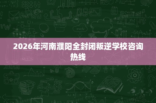 2026年河南濮阳全封闭叛逆学校咨询热线 2026年河南濮阳全封闭叛逆学校咨询热线