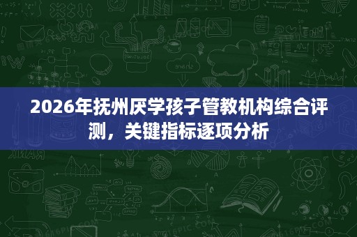 2026年抚州厌学孩子管教机构综合评测,关键指标逐项分析 2026年抚州厌学孩子管教机构综合评测,关键指标逐项分析