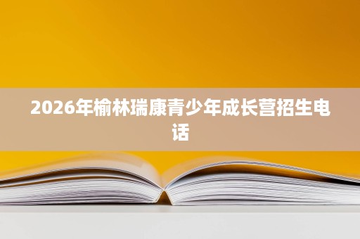 2026年榆林瑞康青少年成长营招生电话 2026年榆林瑞康青少年成长营招生电话