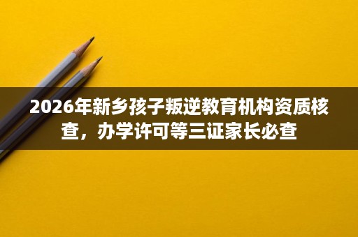 2026年新乡孩子叛逆教育机构资质核查,办学许可等三证家长必查 2026年新乡孩子叛逆教育机构资质核查,办学许可等三证家长必查