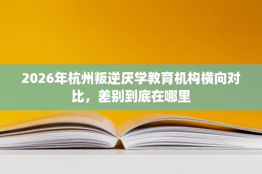 2026年杭州叛逆厌学教育机构横向对比，差别到底在哪里