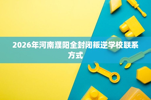 2026年河南濮阳全封闭叛逆学校联系方式 2026年河南濮阳全封闭叛逆学校联系方式