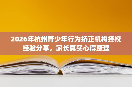 2026年杭州青少年行为矫正机构择校经验分享,家长真实心得整理 2026年杭州青少年行为矫正机构择校经验分享,家长真实心得整理