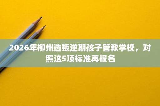 2026年柳州选叛逆期孩子管教学校,对照这5项标准再报名 2026年柳州选叛逆期孩子管教学校,对照这5项标准再报名
