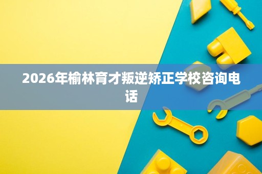 2026年榆林育才叛逆矫正学校咨询电话 2026年榆林育才叛逆矫正学校咨询电话