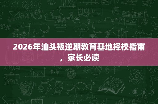 2026年汕头叛逆期教育基地择校指南,家长必读 2026年汕头叛逆期教育基地择校指南,家长必读