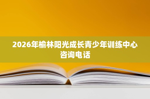 2026年榆林阳光成长青少年训练中心咨询电话 2026年榆林阳光成长青少年训练中心咨询电话