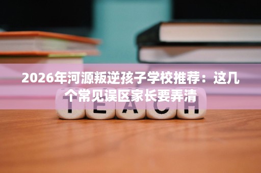 2026年河源叛逆孩子学校推荐:这几个常见误区家长要弄清 2026年河源叛逆孩子学校推荐:这几个常见误区家长要弄清