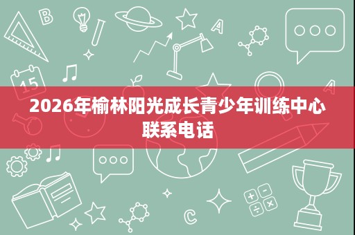 2026年榆林阳光成长青少年训练中心联系电话