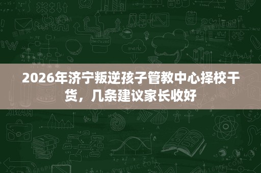 2026年济宁叛逆孩子管教中心择校干货,几条建议家长收好 2026年济宁叛逆孩子管教中心择校干货,几条建议家长收好