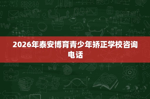 2026年泰安博育青少年矫正学校咨询电话 2026年泰安博育青少年矫正学校咨询电话