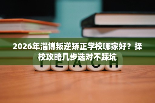 2026年淄博叛逆矫正学校哪家好？择校攻略几步选对不踩坑