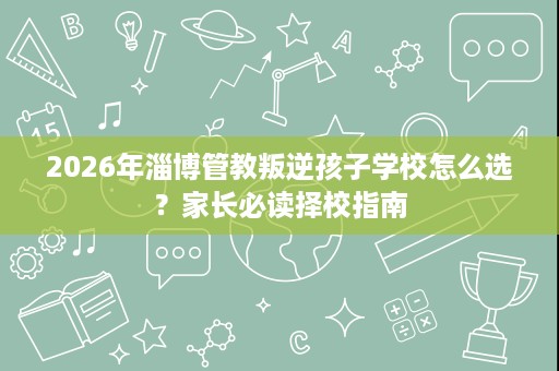2026年淄博管教叛逆孩子学校怎么选?家长必读择校指南 2026年淄博管教叛逆孩子学校怎么选?家长必读择校指南