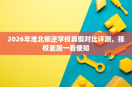 2026年淮北叛逆学校真假对比评测,择校差距一看便知 2026年淮北叛逆学校真假对比评测,择校差距一看便知