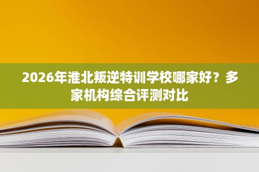 2026年淮北叛逆特训学校哪家好？多家机构综合评测对比