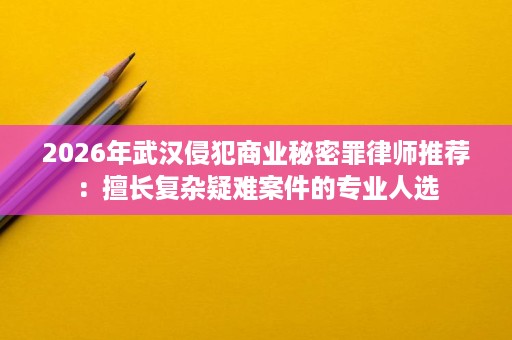 2026年武汉侵犯商业秘密罪律师推荐:擅长复杂疑难案件的专业人选 2026年武汉侵犯商业秘密罪律师推荐:擅长复杂疑难案件的专业人选
