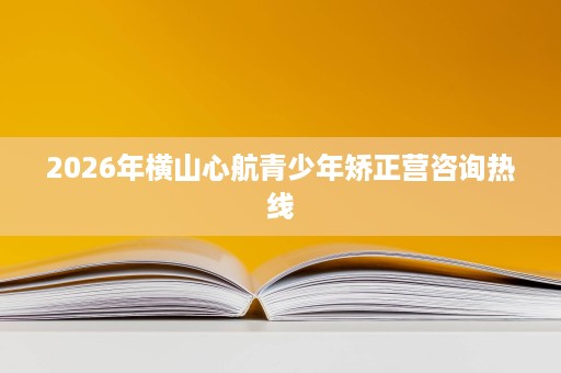 2026年横山心航青少年矫正营咨询热线 2026年横山心航青少年矫正营咨询热线