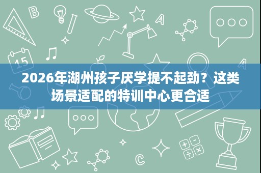 2026年湖州孩子厌学提不起劲？这类场景适配的特训中心更合适
